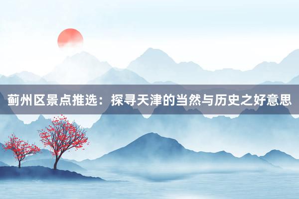 蓟州区景点推选：探寻天津的当然与历史之好意思