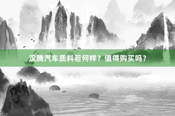 汉腾汽车质料若何样？值得购买吗？